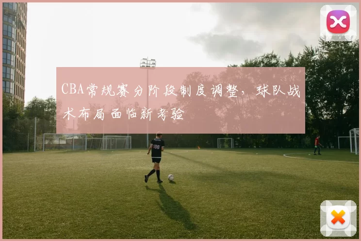 CBA常规赛分阶段制度调整，球队战术布局面临新考验