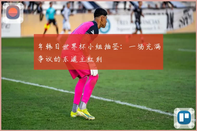 年韩日世界杯小组抽签：一场充满争议的东道主红利
