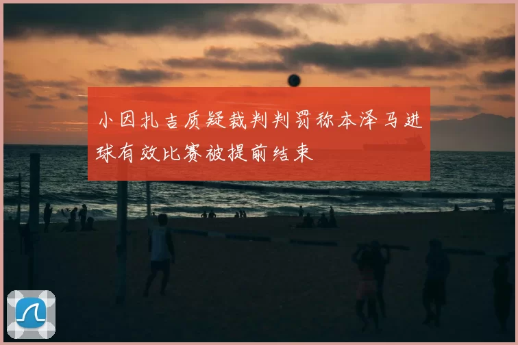 小因扎吉质疑裁判判罚称本泽马进球有效比赛被提前结束