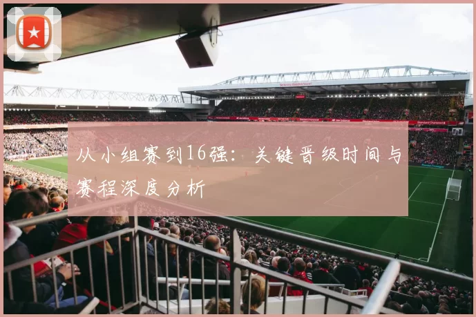 从小组赛到16强：关键晋级时间与赛程深度分析