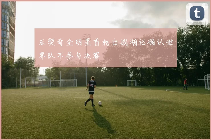 东契奇全明星首轮出战湖记确认世界队不参与决赛
