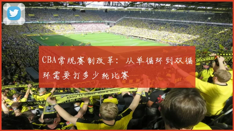 CBA常规赛制改革:从单循环到双循环需要打多少轮比赛