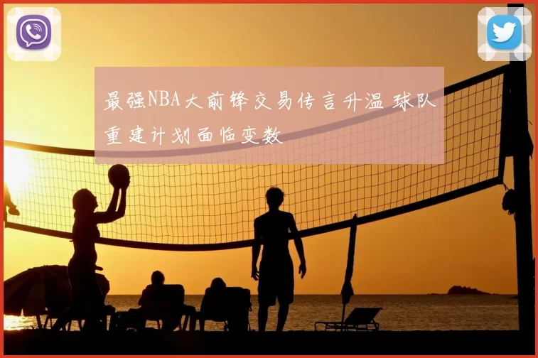 最强NBA大前锋交易传言升温 球队重建计划面临变数