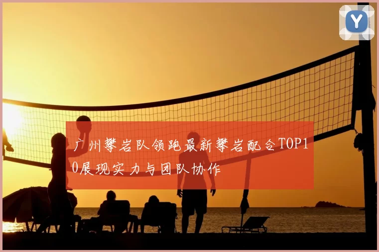 广州攀岩队领跑最新攀岩配合TOP10展现实力与团队协作
