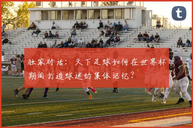 独家对话：天下足球如何在世界杯期间打造球迷的集体记忆？