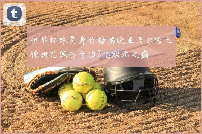 世界杯球员身价榜揭晓亚马尔哈兰德姆巴佩齐登顶2亿欧元之巅