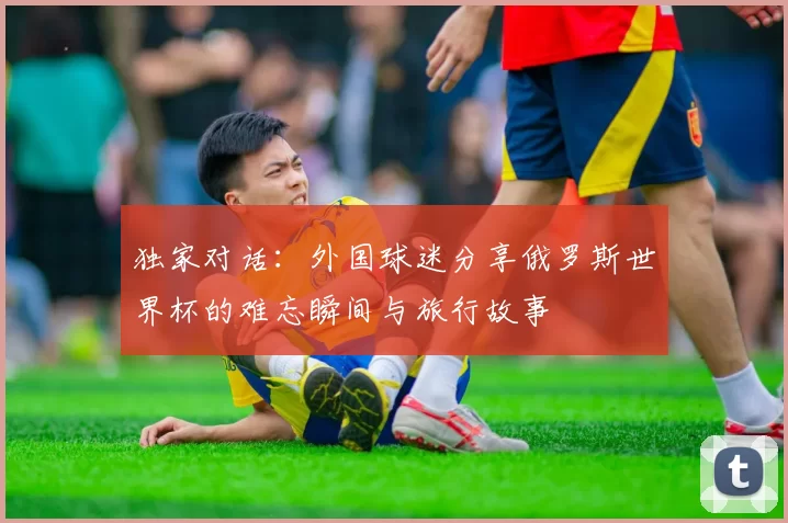 独家对话:外国球迷分享俄罗斯世界杯的难忘瞬间与旅行故事