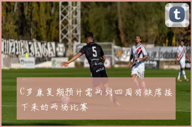 C罗康复期预计需两到四周将缺席接下来的两场比赛