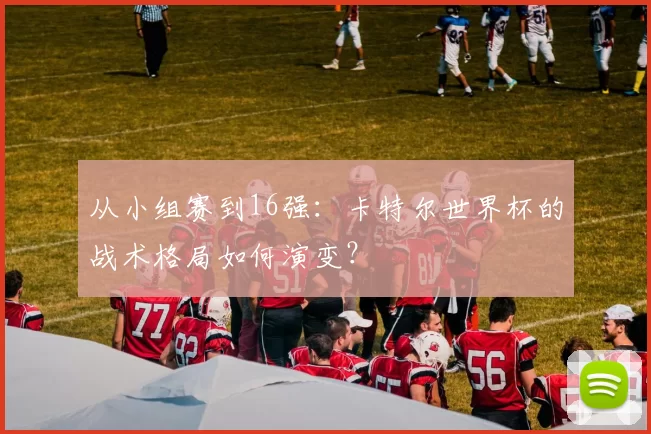 从小组赛到16强:卡特尔世界杯的战术格局如何演变?