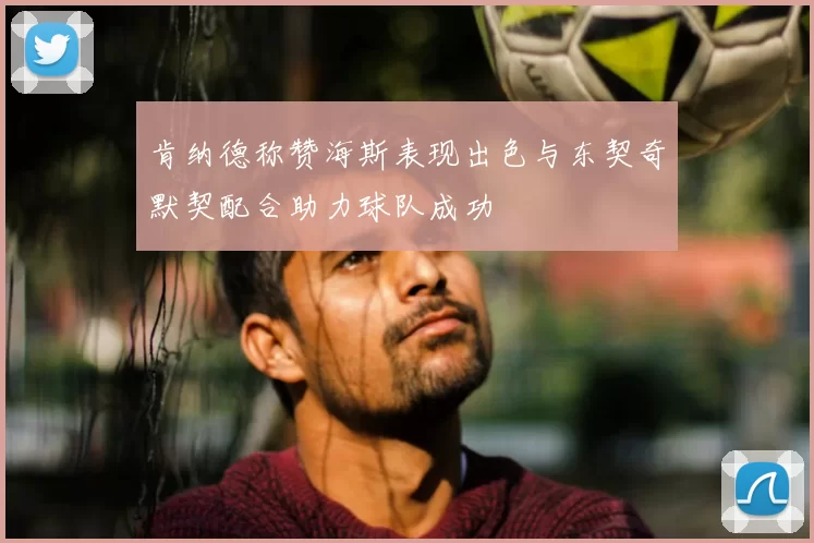 肯纳德称赞海斯表现出色与东契奇默契配合助力球队成功