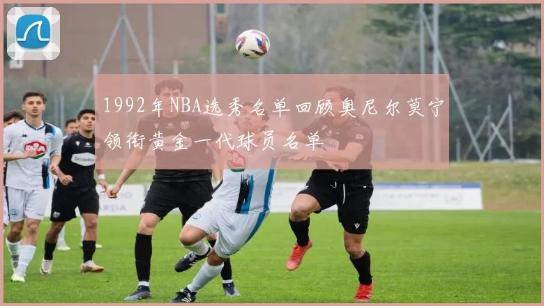 1992年NBA选秀名单回顾奥尼尔莫宁领衔黄金一代球员名单