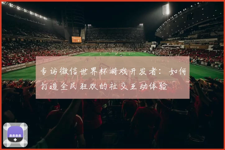 专访微信世界杯游戏开发者：如何打造全民狂欢的社交互动体验