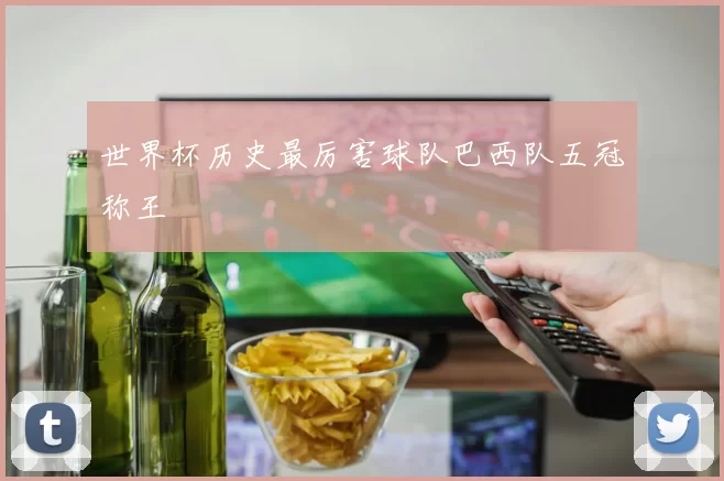 世界杯历史最厉害球队巴西队五冠称王