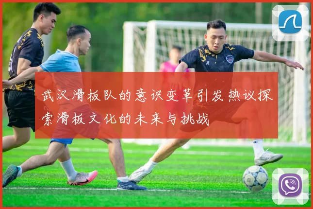 武汉滑板队的意识变革引发热议探索滑板文化的未来与挑战