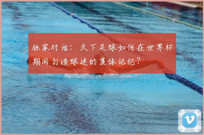 独家对话：天下足球如何在世界杯期间打造球迷的集体记忆？
