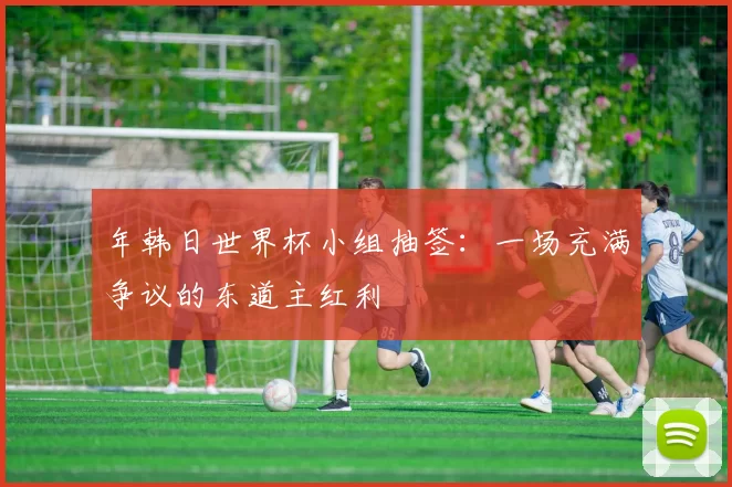 年韩日世界杯小组抽签:一场充满争议的东道主红利
