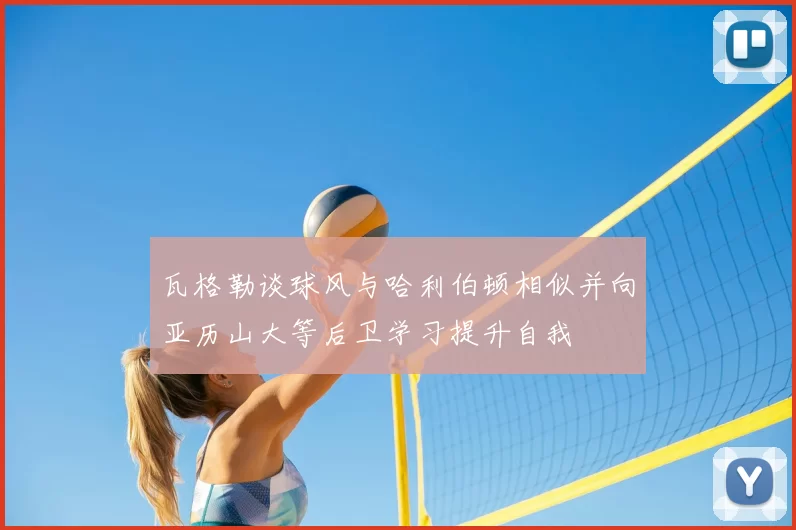 瓦格勒谈球风与哈利伯顿相似并向亚历山大等后卫学习提升自我