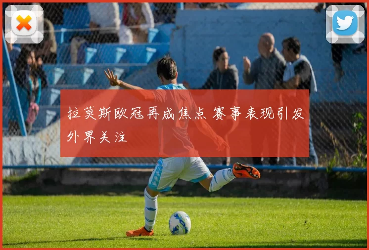 拉莫斯欧冠再成焦点 赛事表现引发外界关注