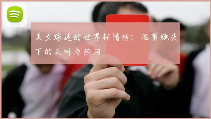美女球迷的世界杯情结：混剪镜头下的尖叫与热泪
