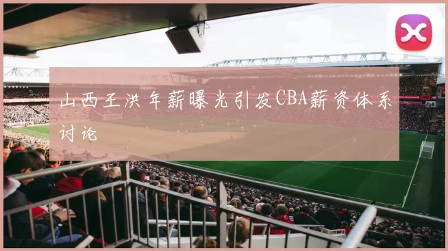 山西王洪年薪曝光引发CBA薪资体系讨论