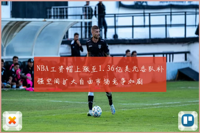 NBA工资帽上涨至1.36亿美元各队补强空间扩大自由市场竞争加剧