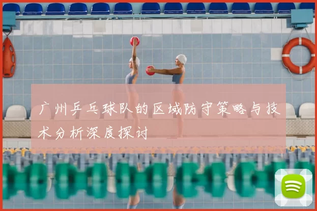 广州乒乓球队的区域防守策略与技术分析深度探讨