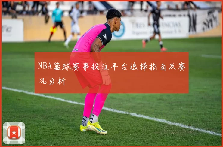 NBA篮球赛事投注平台选择指南及赛况分析