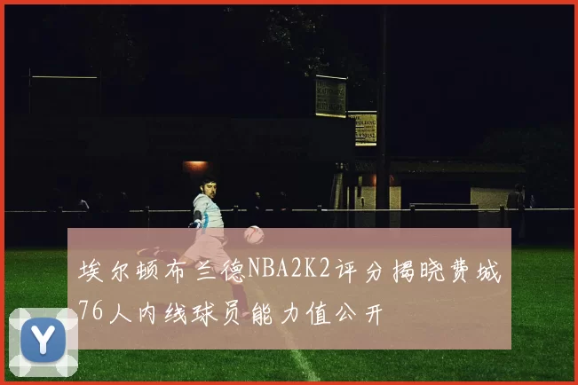 埃尔顿布兰德NBA2K2评分揭晓费城76人内线球员能力值公开