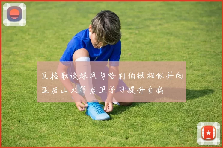 瓦格勒谈球风与哈利伯顿相似并向亚历山大等后卫学习提升自我
