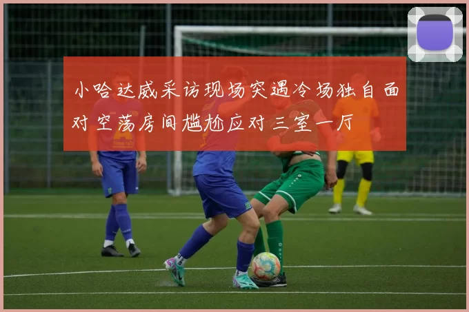 小哈达威采访现场突遇冷场独自面对空荡房间尴尬应对三室一厅