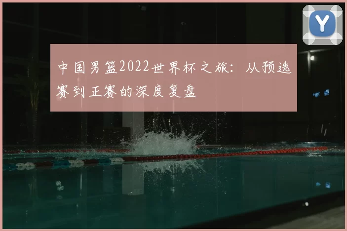 中国男篮2022世界杯之旅:从预选赛到正赛的深度复盘