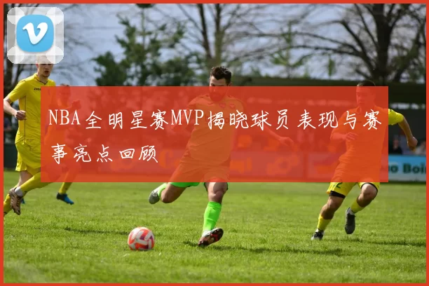 NBA全明星赛MVP揭晓球员表现与赛事亮点回顾
