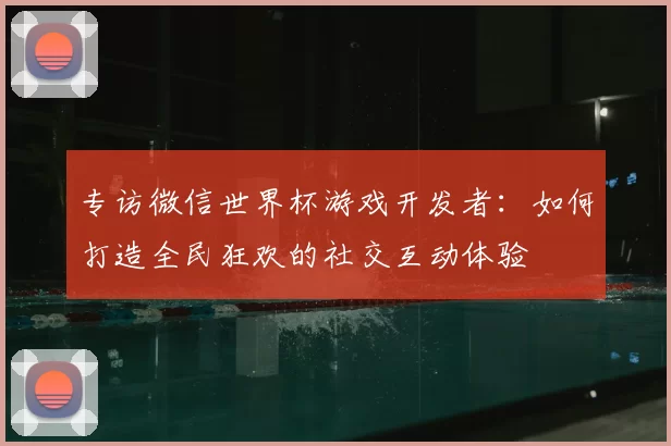 专访微信世界杯游戏开发者：如何打造全民狂欢的社交互动体验