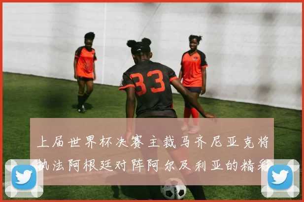 上届世界杯决赛主裁马齐尼亚克将执法阿根廷对阵阿尔及利亚的精彩对决