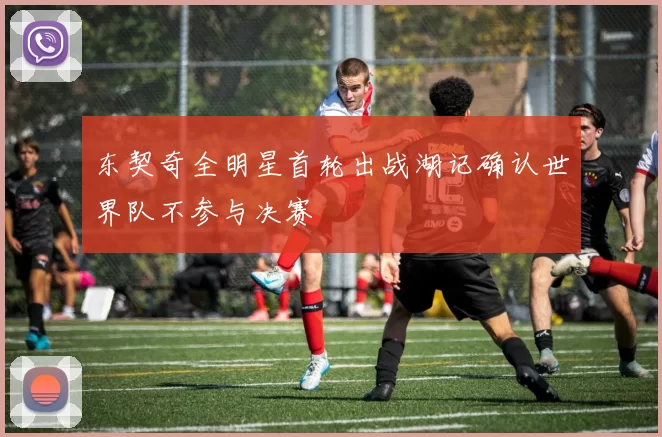 东契奇全明星首轮出战湖记确认世界队不参与决赛