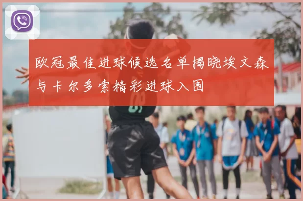 欧冠最佳进球候选名单揭晓埃文森与卡尔多索精彩进球入围