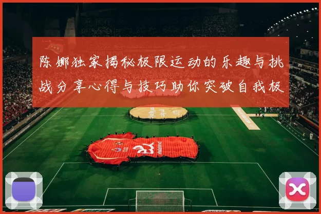 陈娜独家揭秘极限运动的乐趣与挑战分享心得与技巧助你突破自我极限