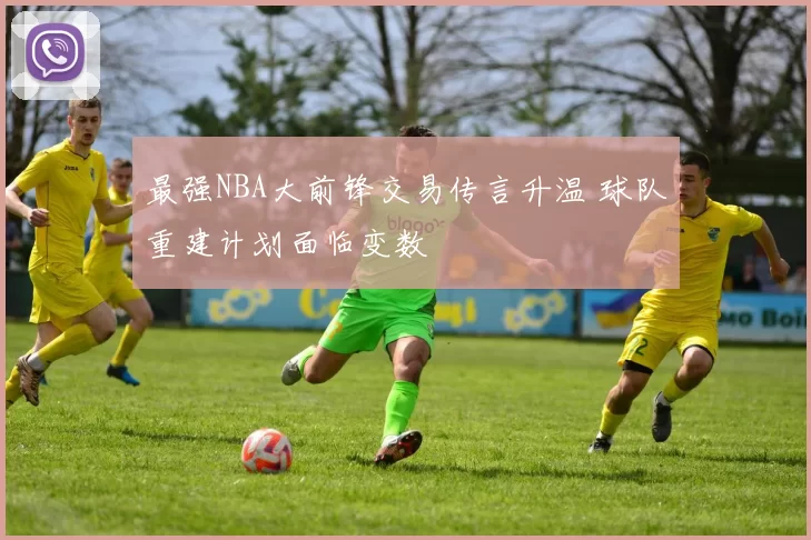 最强NBA大前锋交易传言升温 球队重建计划面临变数