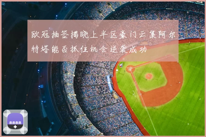 欧冠抽签揭晓上半区豪门云集阿尔特塔能否抓住机会逆袭成功