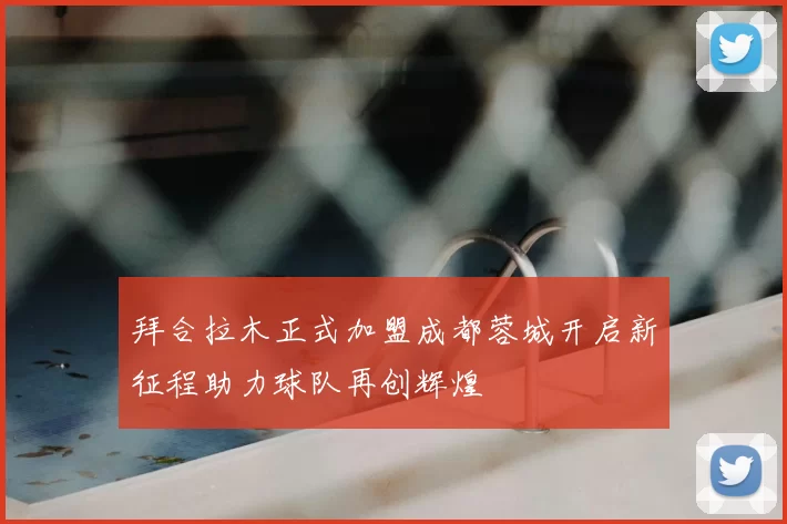 拜合拉木正式加盟成都蓉城开启新征程助力球队再创辉煌
