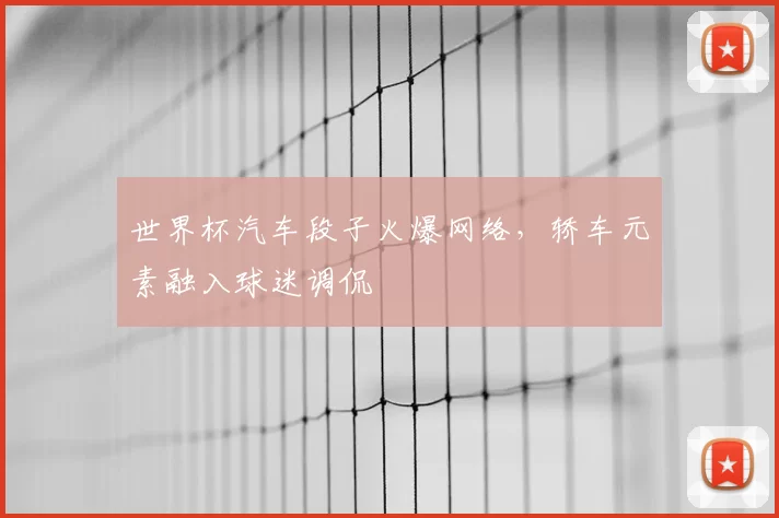 世界杯汽车段子火爆网络，轿车元素融入球迷调侃