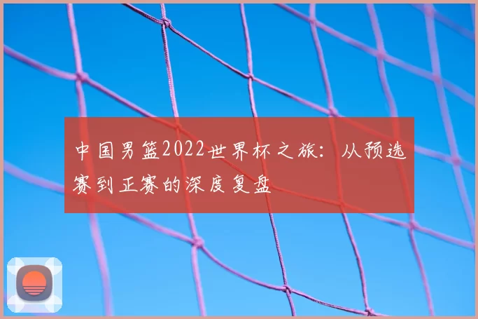 中国男篮2022世界杯之旅：从预选赛到正赛的深度复盘