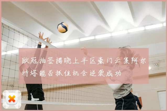 欧冠抽签揭晓上半区豪门云集阿尔特塔能否抓住机会逆袭成功