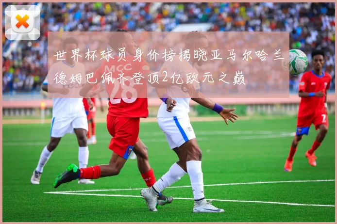 世界杯球员身价榜揭晓亚马尔哈兰德姆巴佩齐登顶2亿欧元之巅