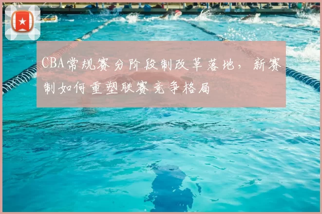 CBA常规赛分阶段制改革落地，新赛制如何重塑联赛竞争格局