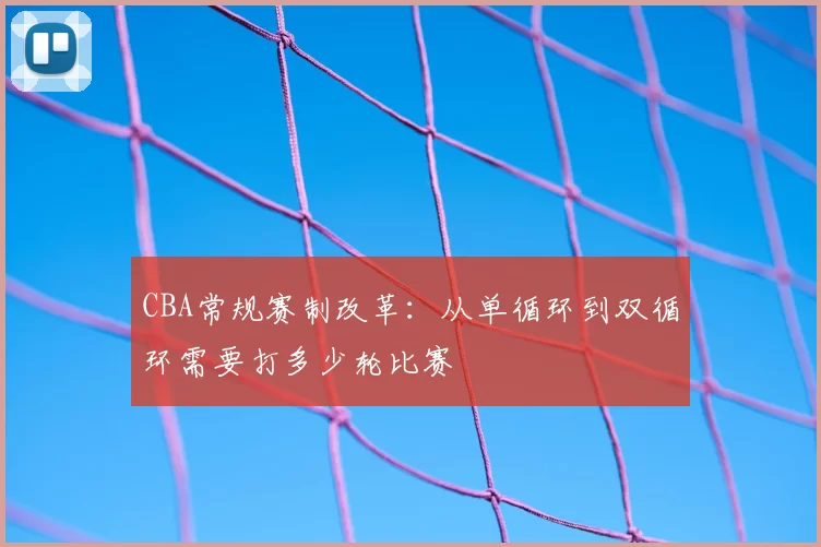 CBA常规赛制改革：从单循环到双循环需要打多少轮比赛
