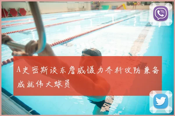 A史密斯谈东詹威慑力乔科攻防兼备成就伟大球员
