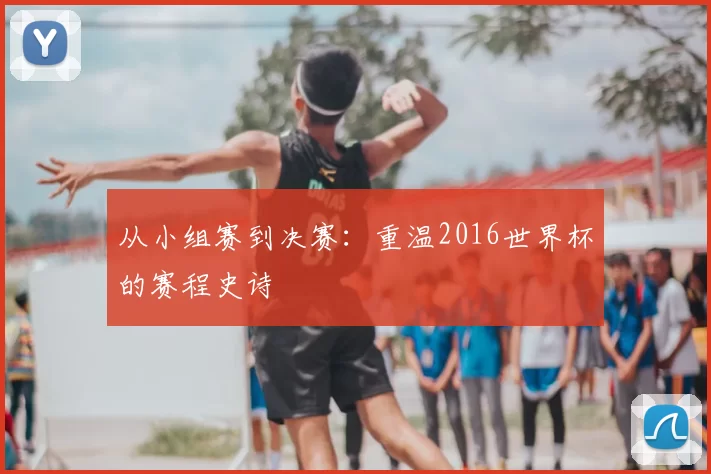 从小组赛到决赛：重温2016世界杯的赛程史诗