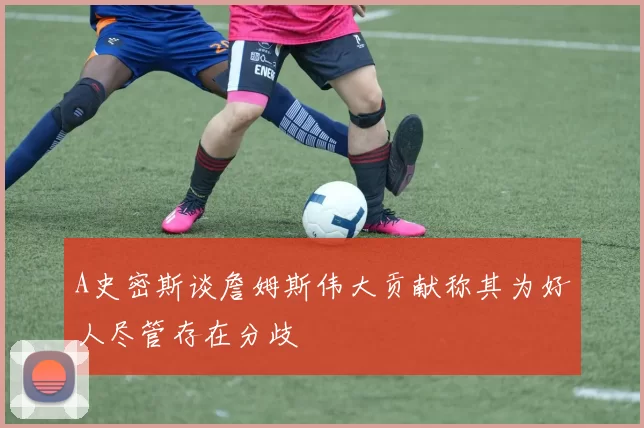 A史密斯谈詹姆斯伟大贡献称其为好人尽管存在分歧